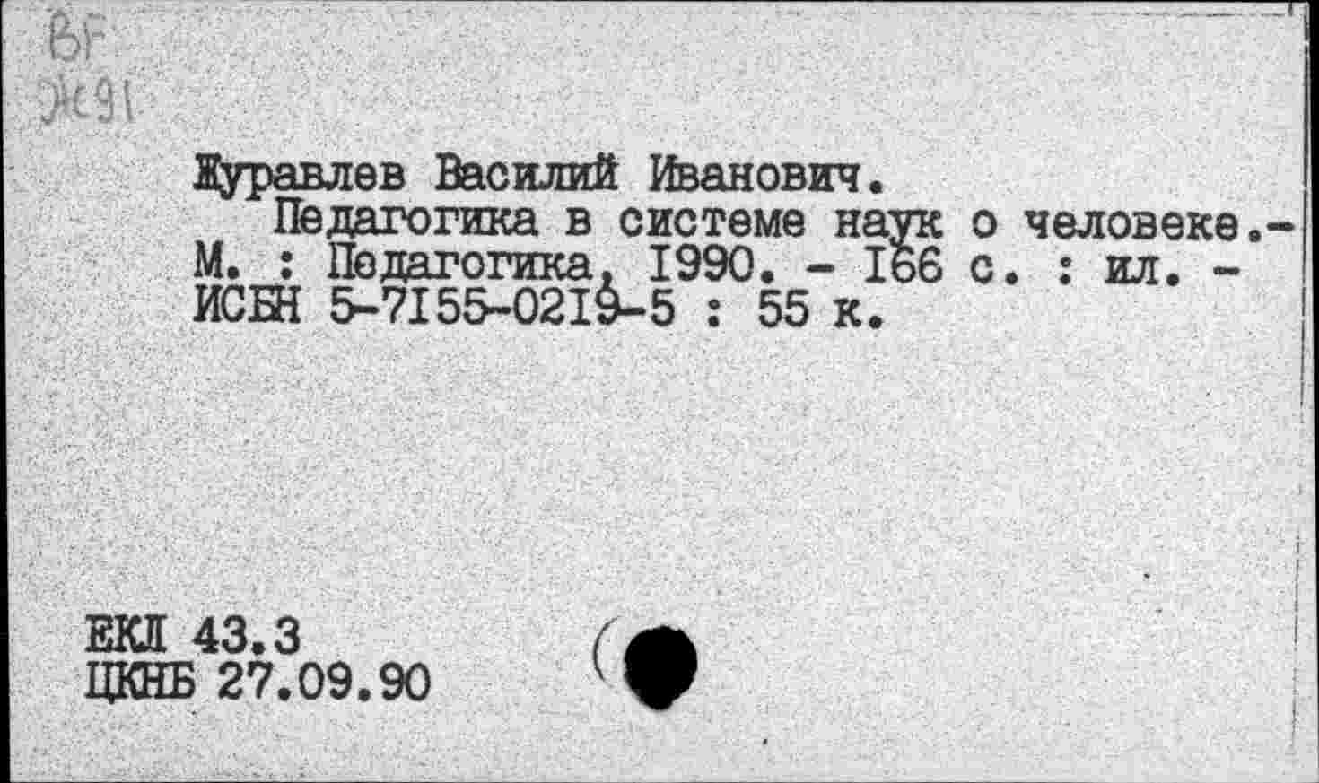 ﻿Журавлев Василий Иванович.
Педагогика в системе наук М. : Педагогика. 1990. - 166 ИСБН 5-7155-0219-5 : 55 к.
о человеке, с. : ил. -
ЕКП 43.3
ЦКНБ 27.09.90
